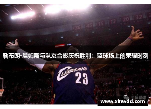 勒布朗-詹姆斯与队友合影庆祝胜利：篮球场上的荣耀时刻